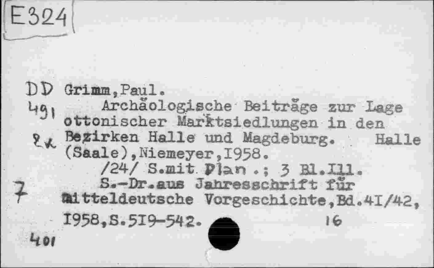 ﻿Е524
DP
Grimm, Paul.
Archäologische Beitrage zur Lage ottonischer Marktsіedlungen in den Bezirken Halle und Magdeburg. Halle (Saale)»Niemeyer,1958.
/24/ S.mit Plan .; 5 Bl.Ul.
S.—Dr.aus Jahresschrift fur
ШІtteldeutsche Vorgeschichte,Bd.41/42,
491
1958,S.519-542.
ІЄ